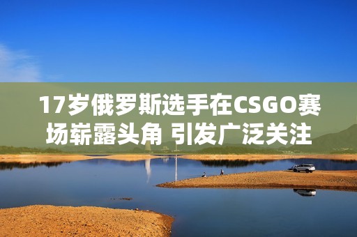 17岁俄罗斯选手在CSGO赛场崭露头角 引发广泛关注