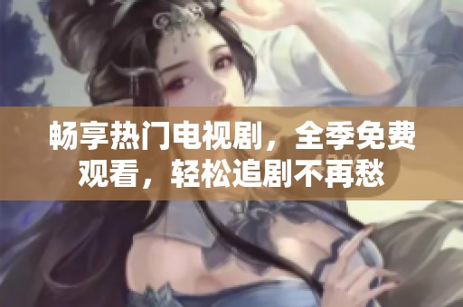 畅享热门电视剧，全季免费观看，轻松追剧不再愁