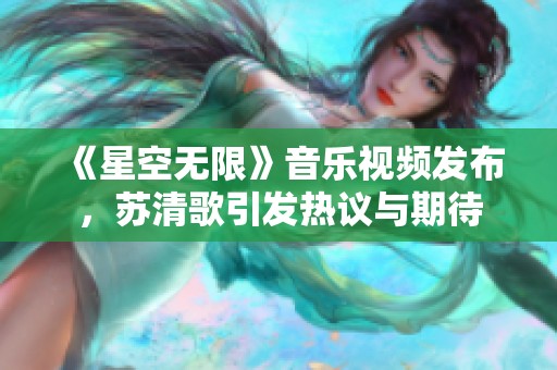 《星空无限》音乐视频发布，苏清歌引发热议与期待