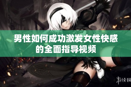 男性如何成功激发女性快感的全面指导视频