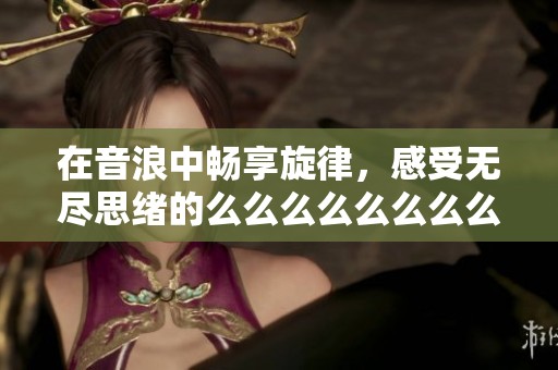 在音浪中畅享旋律，感受无尽思绪的么么么么么么么么