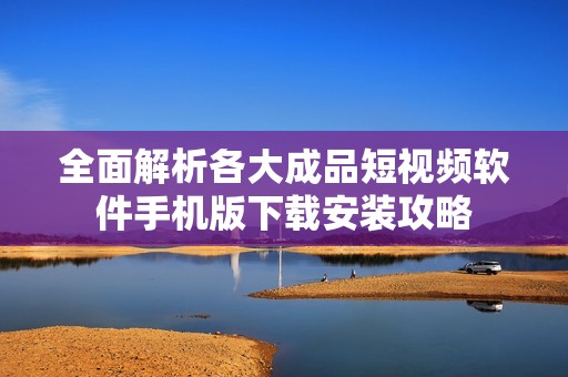 全面解析各大成品短视频软件手机版下载安装攻略