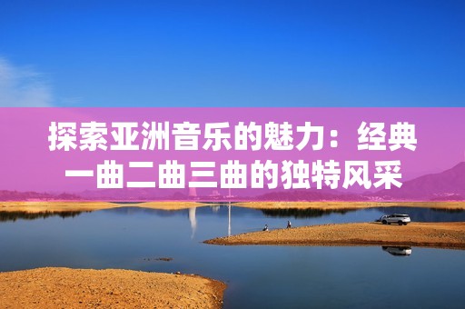 探索亚洲音乐的魅力：经典一曲二曲三曲的独特风采