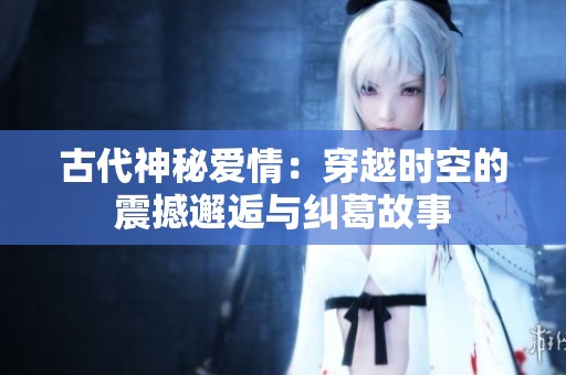 古代神秘爱情：穿越时空的震撼邂逅与纠葛故事