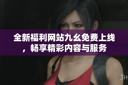 全新福利网站九幺免费上线，畅享精彩内容与服务