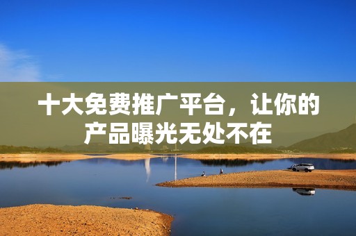 十大免费推广平台，让你的产品曝光无处不在