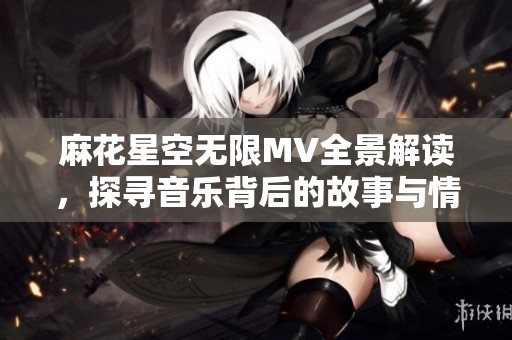 麻花星空无限MV全景解读，探寻音乐背后的故事与情感