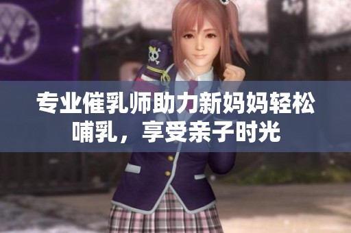 专业催乳师助力新妈妈轻松哺乳，享受亲子时光