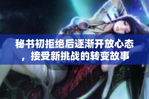 秘书初拒绝后逐渐开放心态，接受新挑战的转变故事