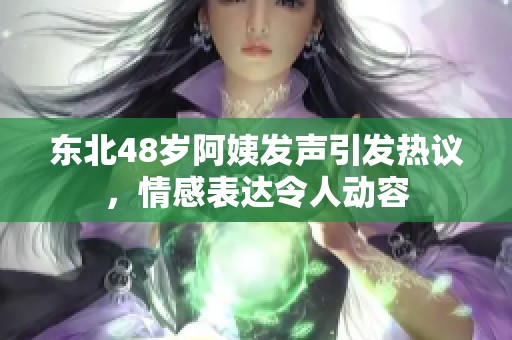 东北48岁阿姨发声引发热议，情感表达令人动容