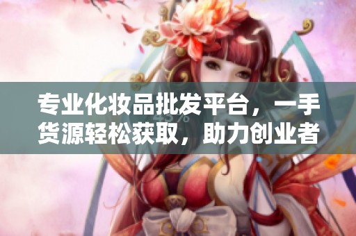 专业化妆品批发平台，一手货源轻松获取，助力创业者成功