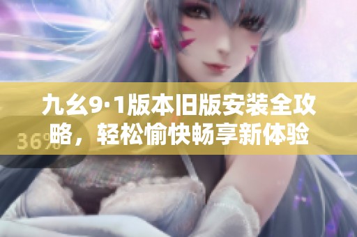九幺9·1版本旧版安装全攻略，轻松愉快畅享新体验
