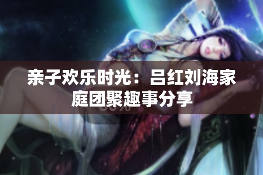 亲子欢乐时光：吕红刘海家庭团聚趣事分享