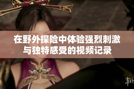 在野外探险中体验强烈刺激与独特感受的视频记录