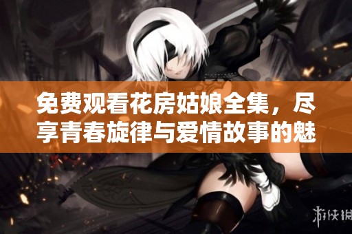 免费观看花房姑娘全集，尽享青春旋律与爱情故事的魅力