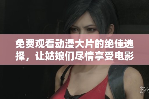 免费观看动漫大片的绝佳选择，让姑娘们尽情享受电影时光