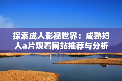 探索成人影视世界：成熟妇人a片观看网站推荐与分析