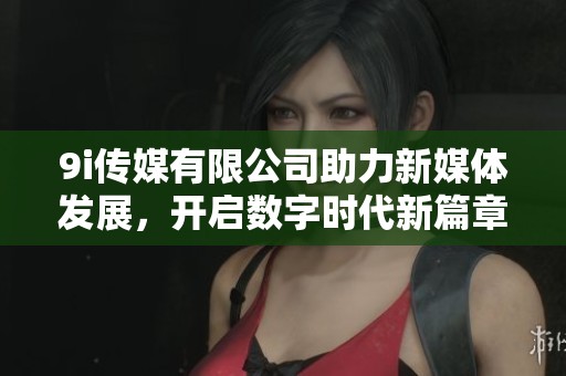 9i传媒有限公司助力新媒体发展，开启数字时代新篇章