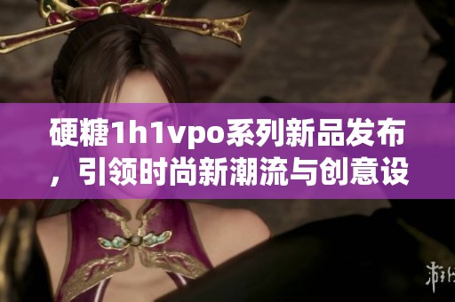 硬糖1h1vpo系列新品发布，引领时尚新潮流与创意设计