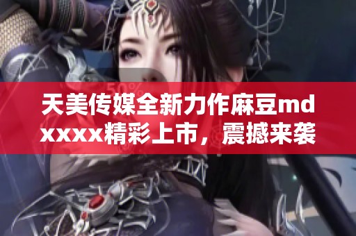 天美传媒全新力作麻豆mdxxxx精彩上市，震撼来袭！
