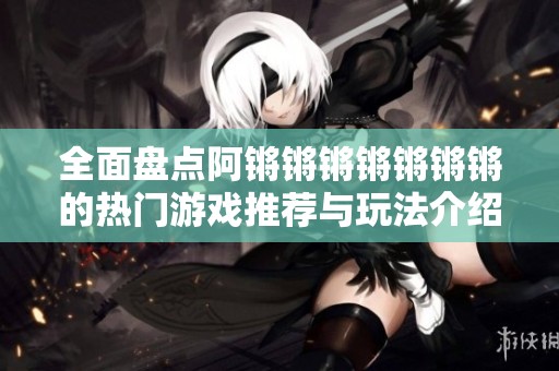 全面盘点阿锵锵锵锵锵锵锵的热门游戏推荐与玩法介绍