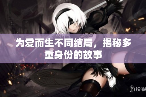 为爱而生不同结局，揭秘多重身份的故事