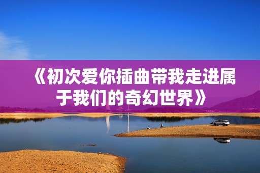 《初次爱你插曲带我走进属于我们的奇幻世界》