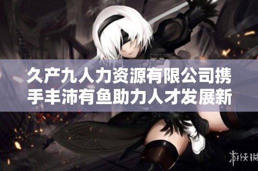 久产九人力资源有限公司携手丰沛有鱼助力人才发展新机遇