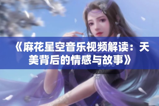 《麻花星空音乐视频解读：天美背后的情感与故事》