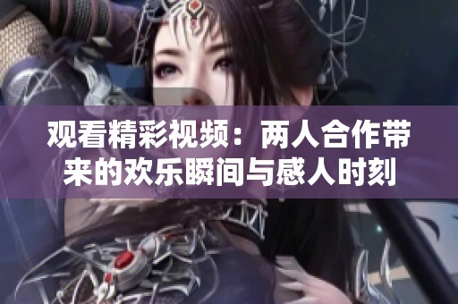 观看精彩视频：两人合作带来的欢乐瞬间与感人时刻