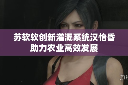 苏软软创新灌溉系统汉怡昏助力农业高效发展