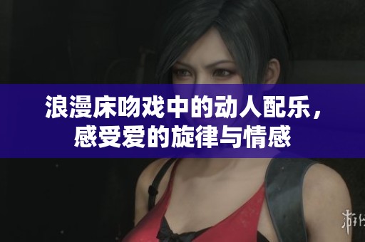 浪漫床吻戏中的动人配乐，感受爱的旋律与情感