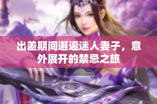 出差期间邂逅迷人妻子，意外展开的禁忌之旅