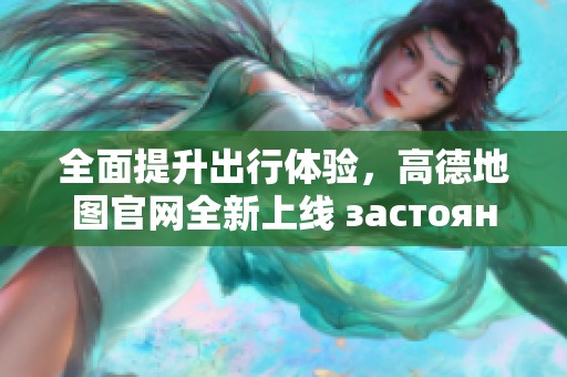 全面提升出行体验，高德地图官网全新上线 застоянность