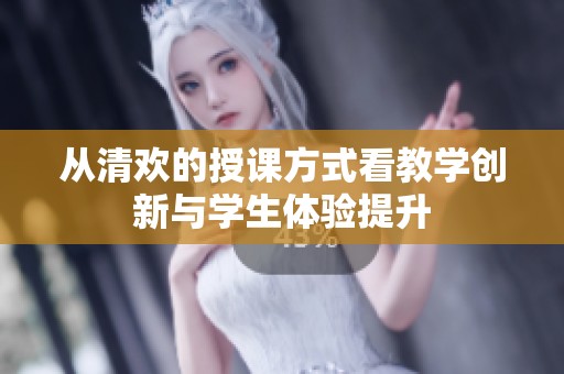 从清欢的授课方式看教学创新与学生体验提升