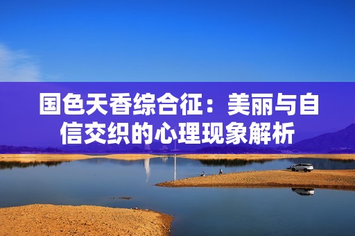 国色天香综合征：美丽与自信交织的心理现象解析