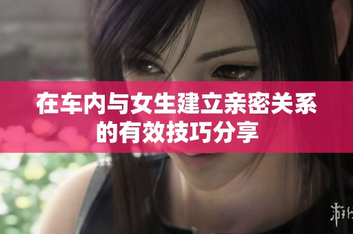 在车内与女生建立亲密关系的有效技巧分享