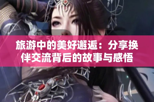 旅游中的美好邂逅：分享换伴交流背后的故事与感悟