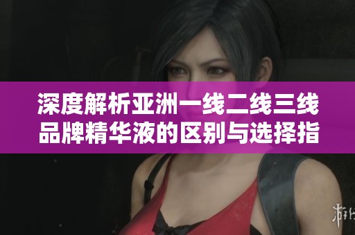 深度解析亚洲一线二线三线品牌精华液的区别与选择指南