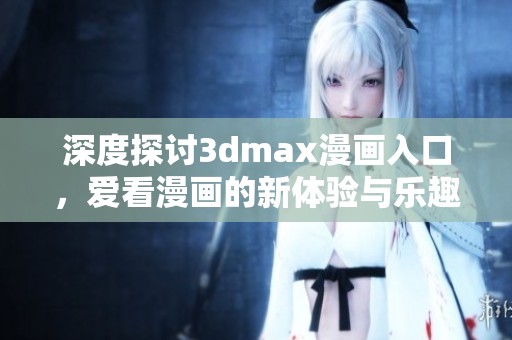 深度探讨3dmax漫画入口，爱看漫画的新体验与乐趣