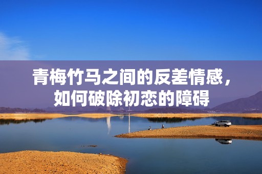青梅竹马之间的反差情感，如何破除初恋的障碍