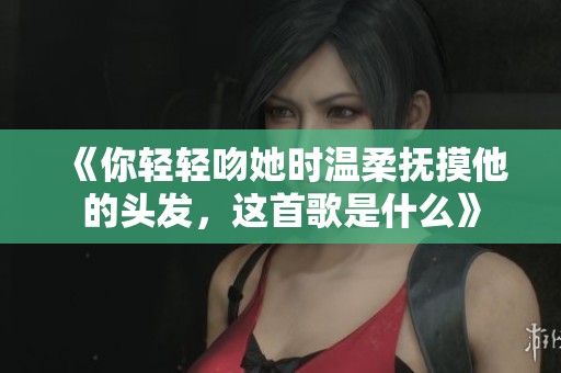 《你轻轻吻她时温柔抚摸他的头发，这首歌是什么》