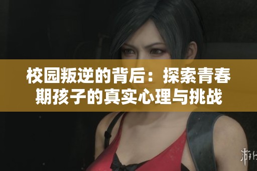 校园叛逆的背后：探索青春期孩子的真实心理与挑战