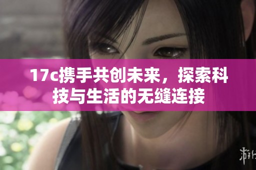 17c携手共创未来，探索科技与生活的无缝连接