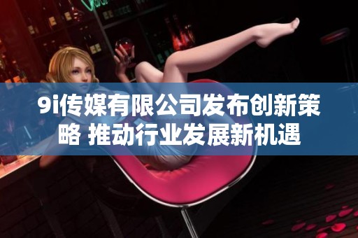 9i传媒有限公司发布创新策略 推动行业发展新机遇
