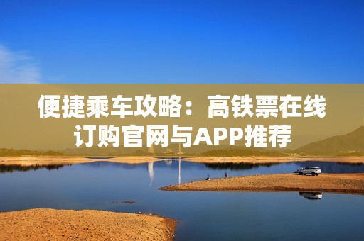 便捷乘车攻略：高铁票在线订购官网与APP推荐