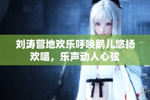 刘涛营地欢乐呼唤鹅儿悠扬欢唱，乐声动人心弦