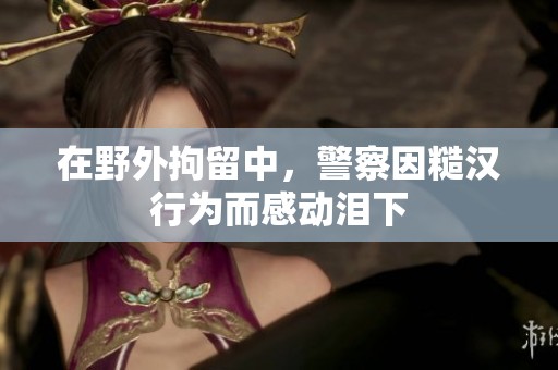 在野外拘留中，警察因糙汉行为而感动泪下