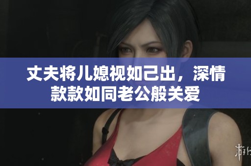 丈夫将儿媳视如己出，深情款款如同老公般关爱