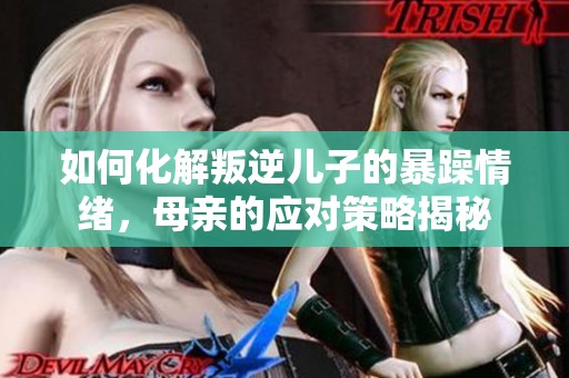 如何化解叛逆儿子的暴躁情绪，母亲的应对策略揭秘